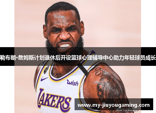 勒布朗·詹姆斯计划退休后开设篮球心理辅导中心助力年轻球员成长