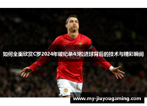 如何全面欣赏C罗2024年破纪录43粒进球背后的技术与精彩瞬间